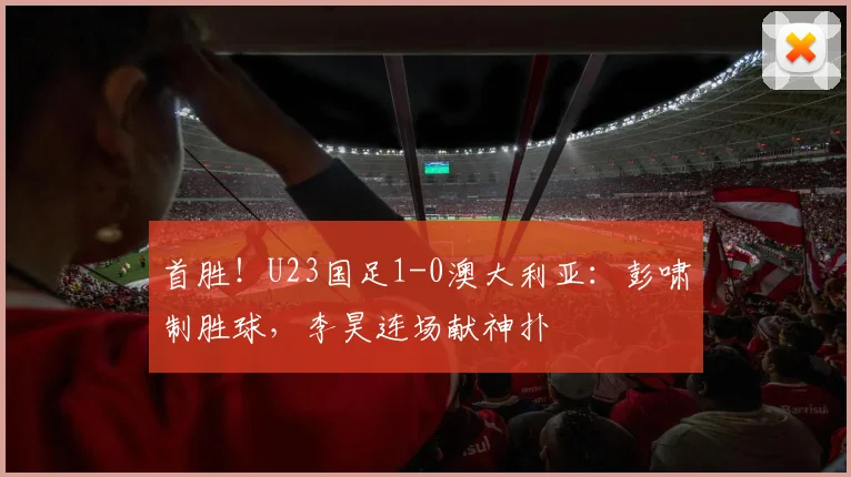 首胜！U23国足1-0澳大利亚：彭啸制胜球，李昊连场献神扑