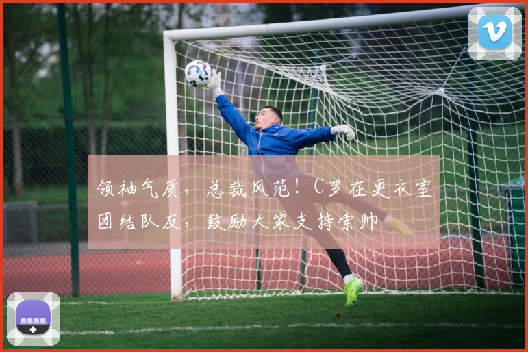 领袖气质，总裁风范！C罗在更衣室团结队友，鼓励大家支持索帅