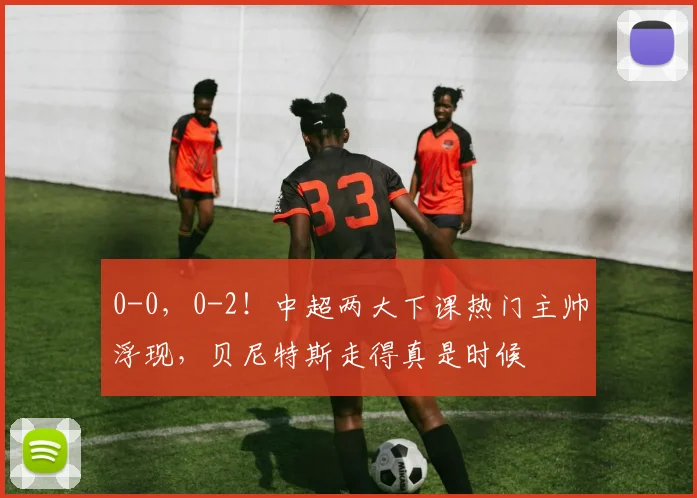 0-0，0-2！中超两大下课热门主帅浮现，贝尼特斯走得真是时候