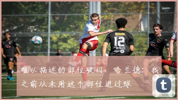 难以描述的部位破门，哈兰德：我之前从未用这个部位进过球