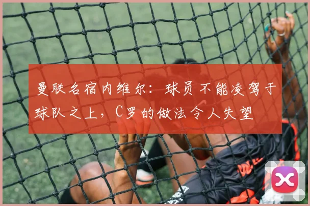 曼联名宿内维尔：球员不能凌驾于球队之上，C罗的做法令人失望