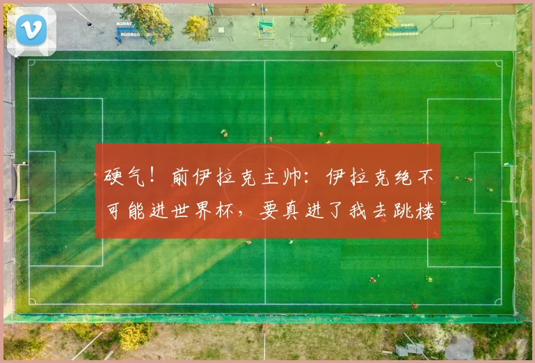 硬气！前伊拉克主帅：伊拉克绝不可能进世界杯，要真进了我去跳楼